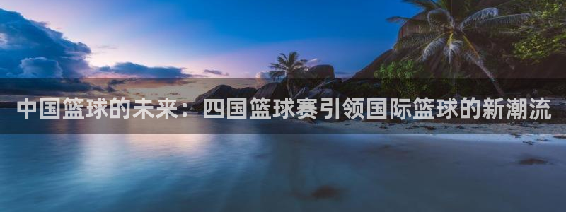 意昂2体育官方网站:中国篮球的未来:四国篮球赛引领国际篮球的